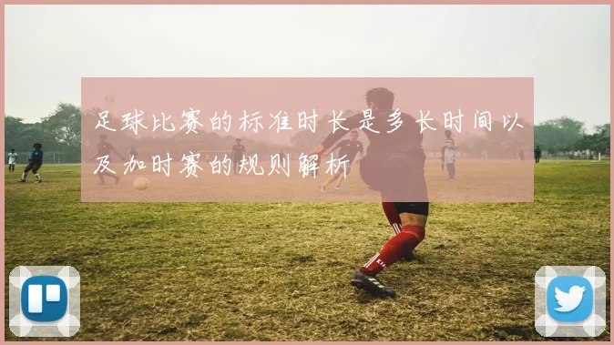 足球比赛的标准时长是多长时间以及加时赛的规则解析