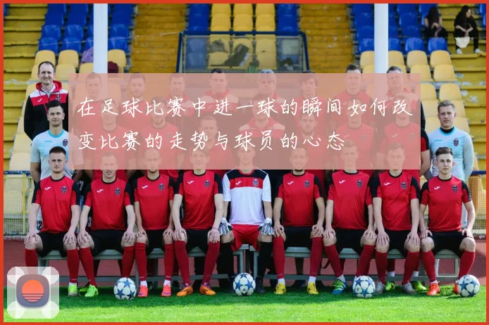 在足球比赛中进一球的瞬间如何改变比赛的走势与球员的心态
