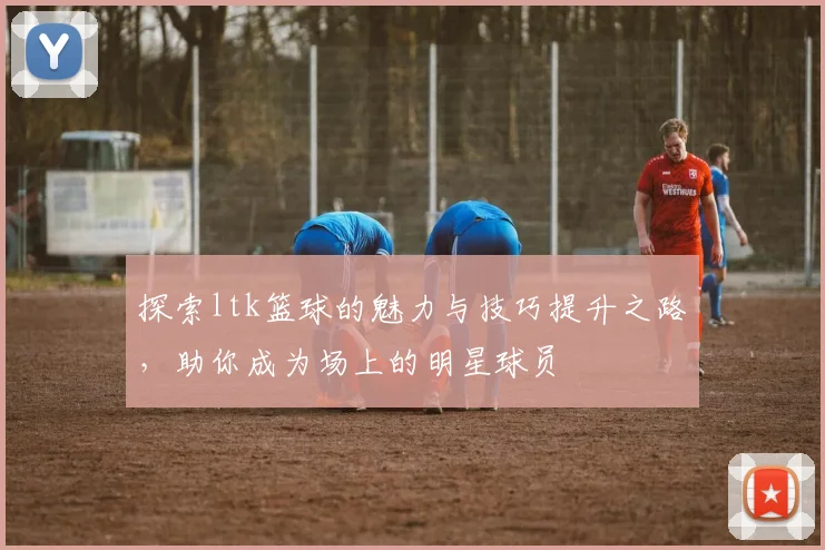 探索ltk篮球的魅力与技巧提升之路，助你成为场上的明星球员