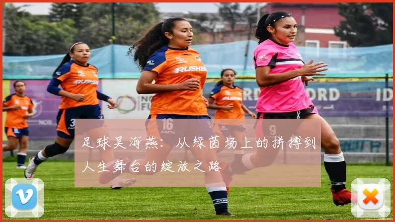 足球吴海燕：从绿茵场上的拼搏到人生舞台的绽放之路