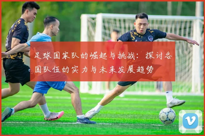足球国家队的崛起与挑战：探讨各国队伍的实力与未来发展趋势