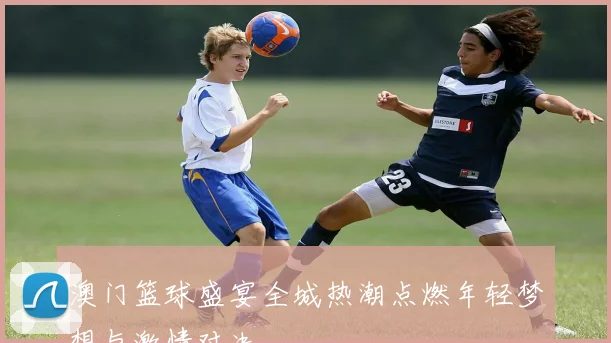 澳门篮球盛宴全城热潮点燃年轻梦想与激情对决