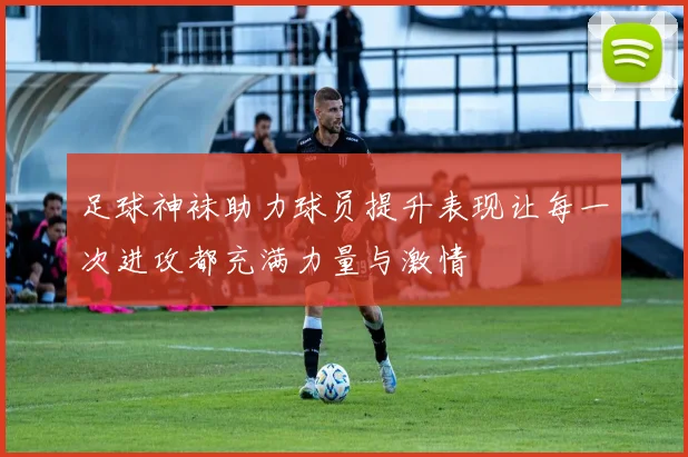 足球神袜助力球员提升表现让每一次进攻都充满力量与激情