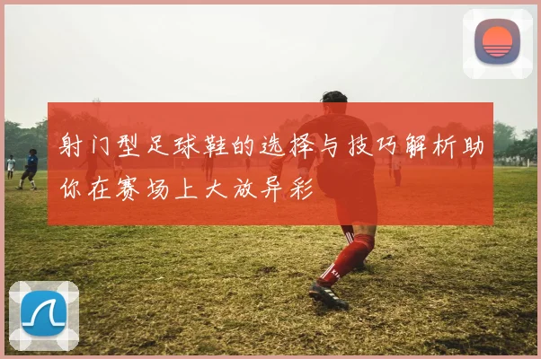 射门型足球鞋的选择与技巧解析助你在赛场上大放异彩