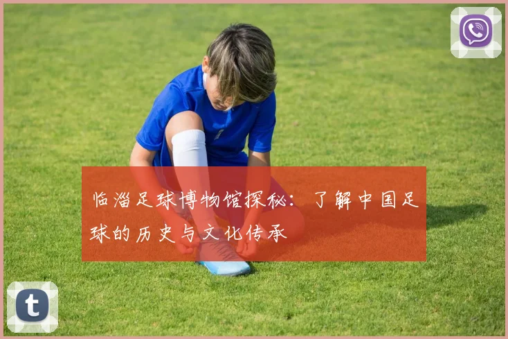 临淄足球博物馆探秘：了解中国足球的历史与文化传承
