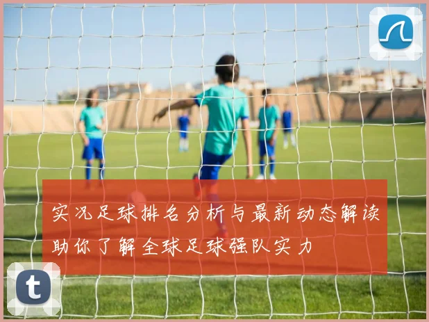 实况足球排名分析与最新动态解读助你了解全球足球强队实力