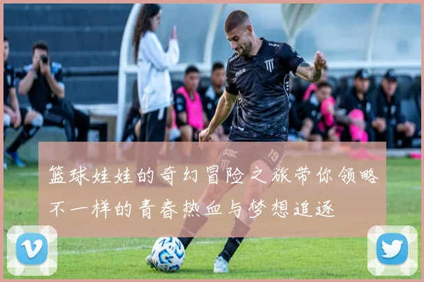 篮球娃娃的奇幻冒险之旅带你领略不一样的青春热血与梦想追逐