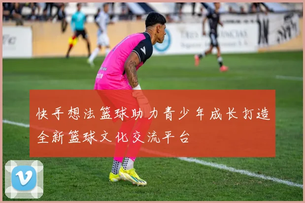 快手想法篮球助力青少年成长打造全新篮球文化交流平台